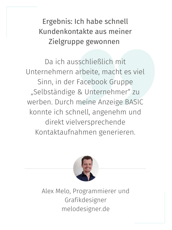 Ergebnis: Ich habe schnell Kundenkontakte aus meiner Zielgruppe gewonnen   Da ich ausschließlich mit Unternehmern arbeite, macht es viel Sinn, in der Facebook Gruppe „Selbständige & Unternehmer“ zu werben. Durch meine Anzeige BASIC konnte ich schnell, angenehm und direkt vielversprechende Kontaktaufnahmen generieren. Alex Melo, Programmierer und Grafikdesigner melodesigner.de